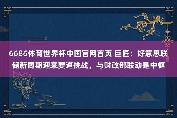 6686体育世界杯中国官网首页 巨匠：好意思联储新周期迎来要道挑战，与财政部联动是中枢