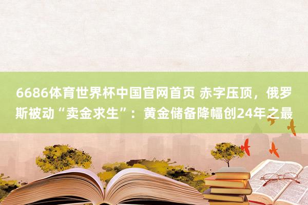 6686体育世界杯中国官网首页 赤字压顶，俄罗斯被动“卖金求生”：黄金储备降幅创24年之最