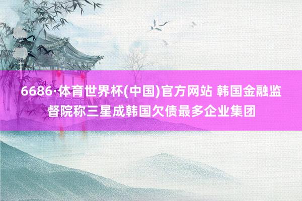 6686·体育世界杯(中国)官方网站 韩国金融监督院称三星成韩国欠债最多企业集团