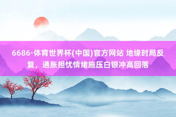 6686·体育世界杯(中国)官方网站 地缘时局反复，通胀担忧情绪施压白银冲高回落