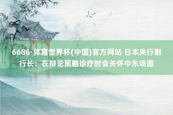 6686·体育世界杯(中国)官方网站 日本央行副行长：在辩论策略诊疗时会关怀中东场面