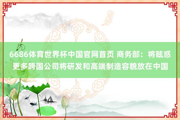 6686体育世界杯中国官网首页 商务部：将眩惑更多跨国公司将研发和高端制造容貌放在中国