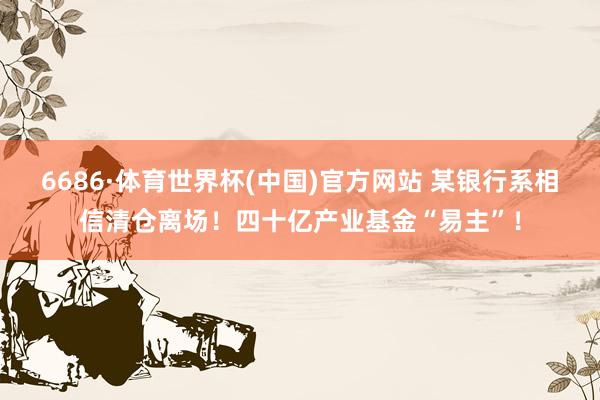 6686·体育世界杯(中国)官方网站 某银行系相信清仓离场！四十亿产业基金“易主”！