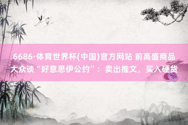 6686·体育世界杯(中国)官方网站 前高盛商品大众谈“好意思伊公约”：卖出推文，买入硬货