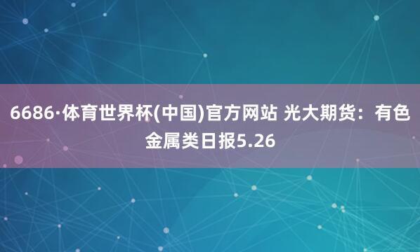 6686·体育世界杯(中国)官方网站 光大期货：有色金属类日报5.26