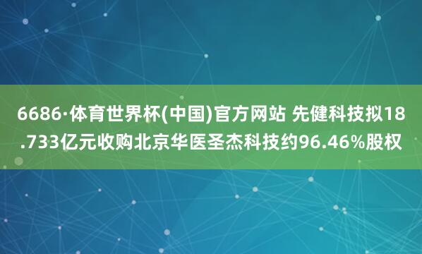 6686·体育世界杯(中国)官方网站 先健科技拟18.733亿元收购北京华医圣杰科技约96.46%股权