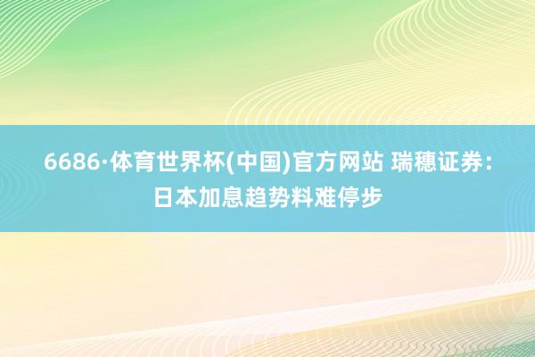 6686·体育世界杯(中国)官方网站 瑞穗证券：日本加息趋势料难停步