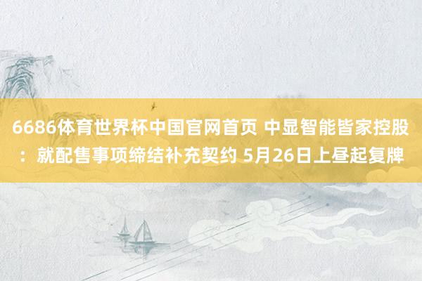 6686体育世界杯中国官网首页 中显智能皆家控股：就配售事项缔结补充契约 5月26日上昼起复牌