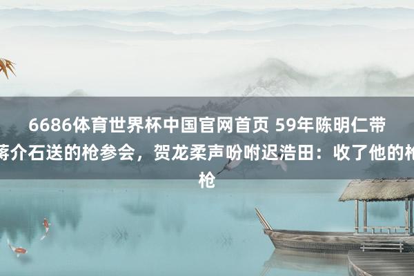 6686体育世界杯中国官网首页 59年陈明仁带蒋介石送的枪参会，贺龙柔声吩咐迟浩田：收了他的枪