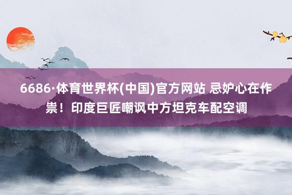 6686·体育世界杯(中国)官方网站 忌妒心在作祟！印度巨匠嘲讽中方坦克车配空调