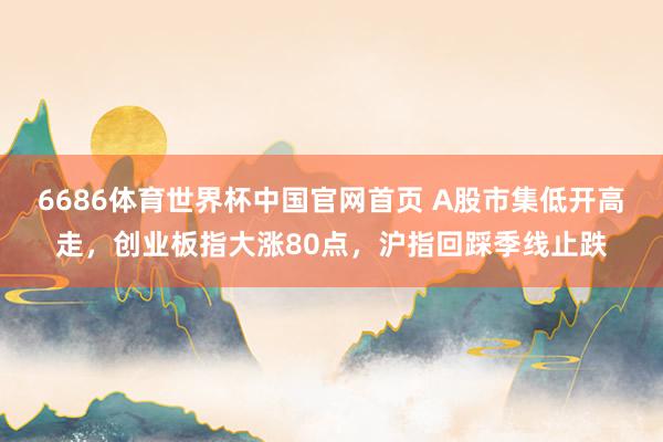 6686体育世界杯中国官网首页 A股市集低开高走，创业板指大涨80点，沪指回踩季线止跌