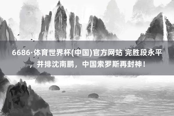 6686·体育世界杯(中国)官方网站 完胜段永平，并排沈南鹏，中国索罗斯再封神！