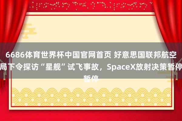 6686体育世界杯中国官网首页 好意思国联邦航空局下令探访“星舰”试飞事故，SpaceX放射决策暂停