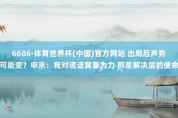 6686·体育世界杯(中国)官方网站 出局后声势可能变？申京：我对谎话窝囊为力 那是解决层的使命