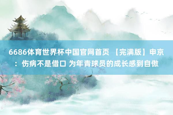 6686体育世界杯中国官网首页 【完满版】申京：伤病不是借口 为年青球员的成长感到自傲