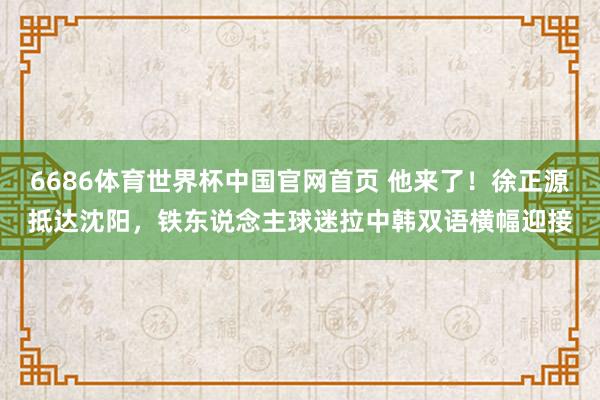 6686体育世界杯中国官网首页 他来了！徐正源抵达沈阳，铁东说念主球迷拉中韩双语横幅迎接