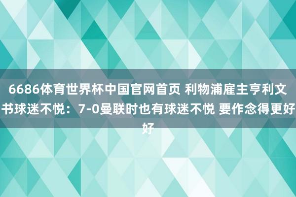 6686体育世界杯中国官网首页 利物浦雇主亨利文书球迷不悦：7-0曼联时也有球迷不悦 要作念得更好