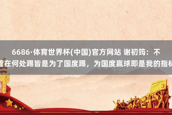6686·体育世界杯(中国)官方网站 谢初筠：不管在何处踢皆是为了国度踢，为国度赢球即是我的指标