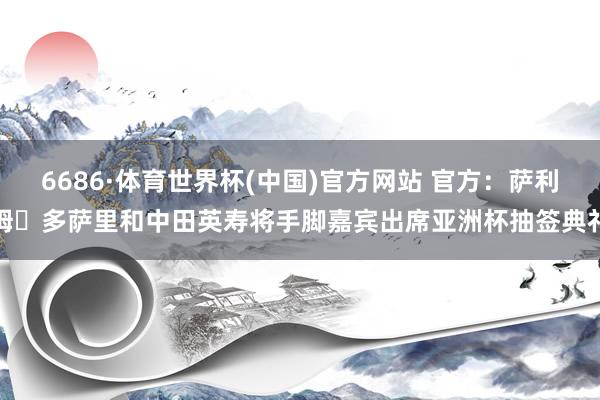 6686·体育世界杯(中国)官方网站 官方：萨利姆・多萨里和中田英寿将手脚嘉宾出席亚洲杯抽签典礼