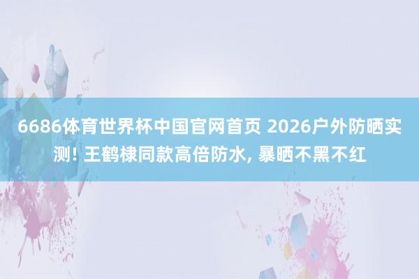6686体育世界杯中国官网首页 2026户外防晒实测! 王鹤棣同款高倍防水， 暴晒不黑不红