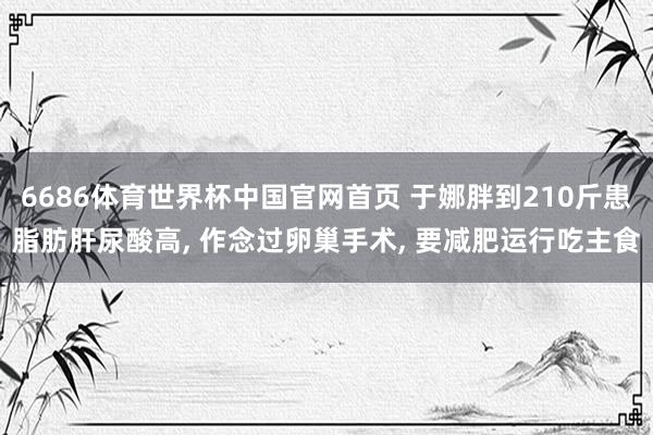 6686体育世界杯中国官网首页 于娜胖到210斤患脂肪肝尿酸高， 作念过卵巢手术， 要减肥运行吃主食