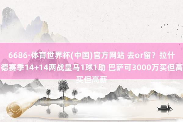 6686·体育世界杯(中国)官方网站 去or留？拉什福德赛季14+14两战皇马1球1助 巴萨可3000万买但高薪