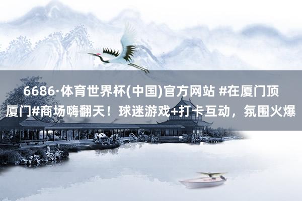 6686·体育世界杯(中国)官方网站 #在厦门顶厦门#商场嗨翻天！球迷游戏+打卡互动，氛围火爆
