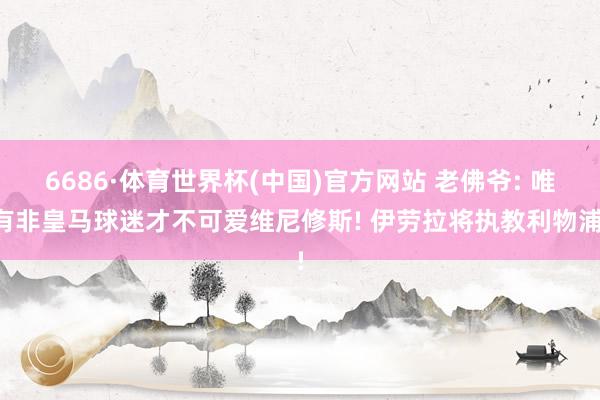 6686·体育世界杯(中国)官方网站 老佛爷: 唯有非皇马球迷才不可爱维尼修斯! 伊劳拉将执教利物浦!
