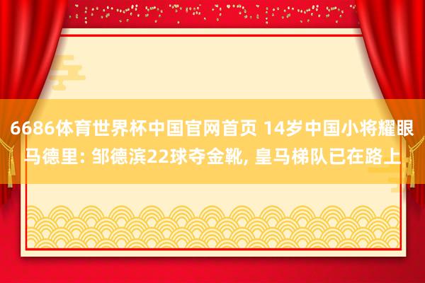 6686体育世界杯中国官网首页 14岁中国小将耀眼马德里: 邹德滨22球夺金靴， 皇马梯队已在路上