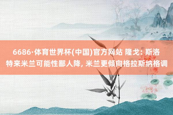 6686·体育世界杯(中国)官方网站 隆戈: 斯洛特来米兰可能性鄙人降， 米兰更倾向格拉斯纳格调