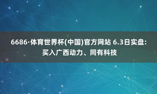 6686·体育世界杯(中国)官方网站 6.3日实盘: 买入广西动力、同有科技