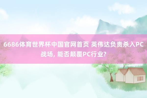 6686体育世界杯中国官网首页 英伟达负责杀入PC战场， 能否颠覆PC行业?