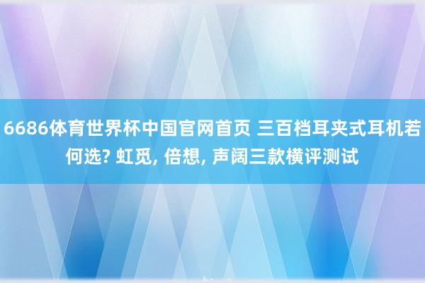 6686体育世界杯中国官网首页 三百档耳夹式耳机若何选? 虹觅， 倍想， 声阔三款横评测试