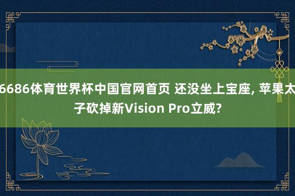 6686体育世界杯中国官网首页 还没坐上宝座， 苹果太子砍掉新Vision Pro立威?