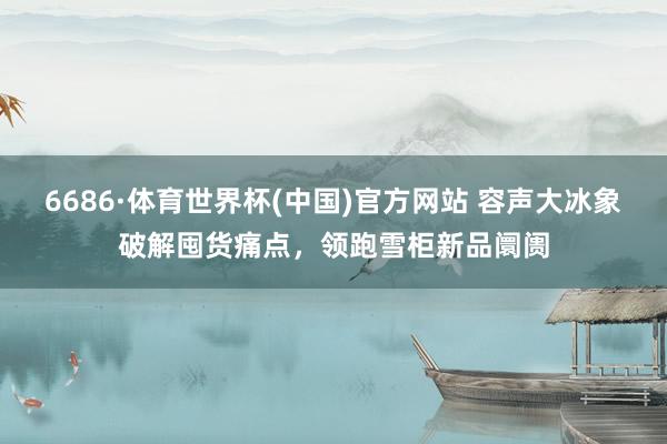 6686·体育世界杯(中国)官方网站 容声大冰象破解囤货痛点，领跑雪柜新品阛阓