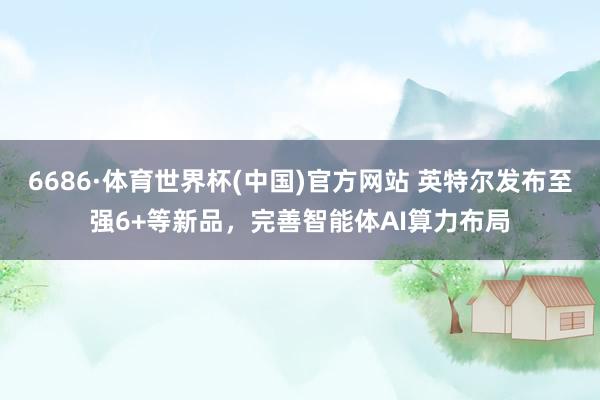 6686·体育世界杯(中国)官方网站 英特尔发布至强6+等新品，完善智能体AI算力布局