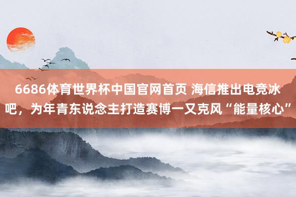 6686体育世界杯中国官网首页 海信推出电竞冰吧，为年青东说念主打造赛博一又克风“能量核心”
