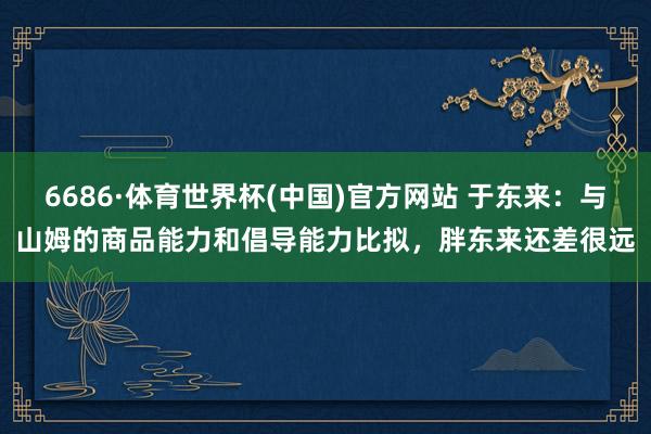 6686·体育世界杯(中国)官方网站 于东来：与山姆的商品能力和倡导能力比拟，胖东来还差很远