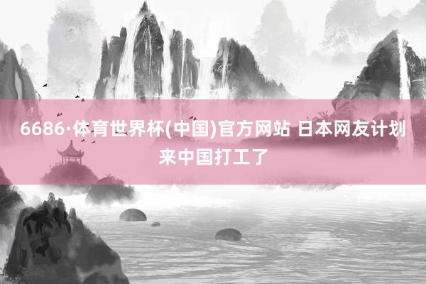 6686·体育世界杯(中国)官方网站 日本网友计划来中国打工了