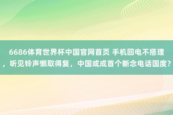 6686体育世界杯中国官网首页 手机回电不搭理，听见铃声懒取得复，中国或成首个断念电话国度？