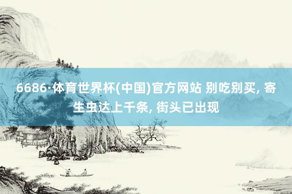 6686·体育世界杯(中国)官方网站 别吃别买， 寄生虫达上千条， 街头已出现