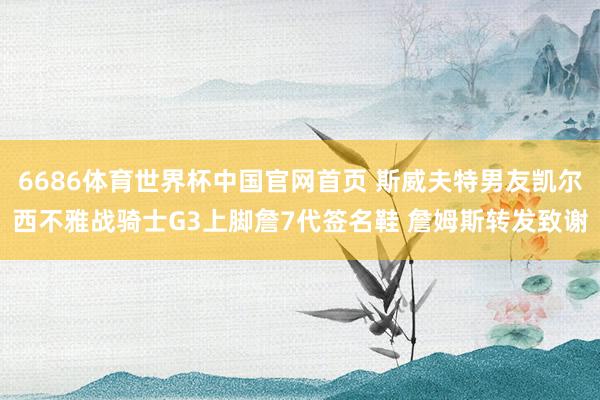 6686体育世界杯中国官网首页 斯威夫特男友凯尔西不雅战骑士G3上脚詹7代签名鞋 詹姆斯转发致谢