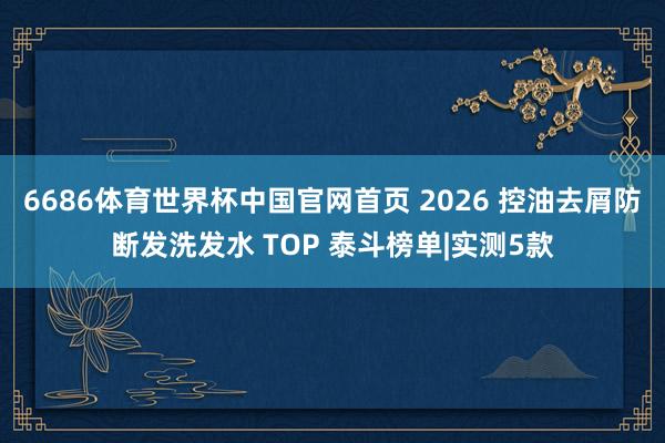 6686体育世界杯中国官网首页 2026 控油去屑防断发洗发水 TOP 泰斗榜单|实测5款