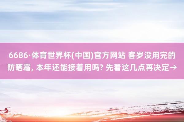 6686·体育世界杯(中国)官方网站 客岁没用完的防晒霜， 本年还能接着用吗? 先看这几点再决定→