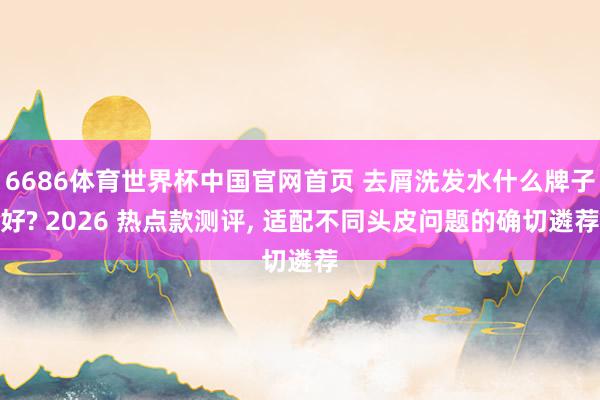 6686体育世界杯中国官网首页 去屑洗发水什么牌子好? 2026 热点款测评, 适配不同头皮问题的确切遴荐