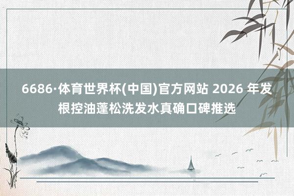 6686·体育世界杯(中国)官方网站 2026 年发根控油蓬松洗发水真确口碑推选
