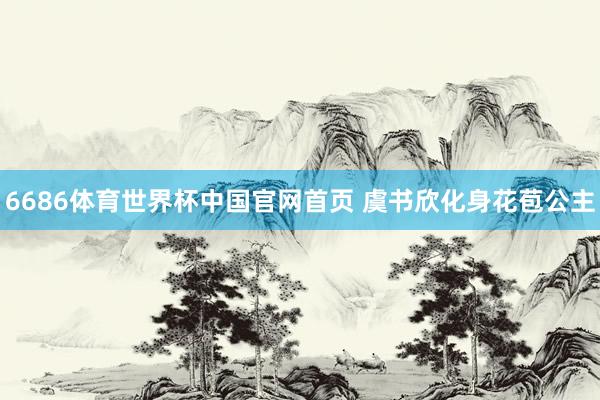 6686体育世界杯中国官网首页 虞书欣化身花苞公主