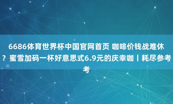 6686体育世界杯中国官网首页 咖啡价钱战难休？蜜雪加码一杯好意思式6.9元的庆幸咖丨耗尽参考