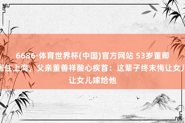 6686·体育世界杯(中国)官方网站 53岁董卿带犬子居住上海，父亲董善祥酸心疾首：这辈子终末悔让女儿嫁给他
