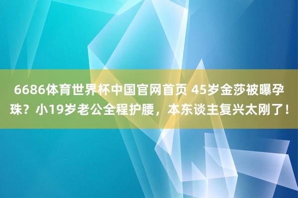 6686体育世界杯中国官网首页 45岁金莎被曝孕珠？小19岁老公全程护腰，本东谈主复兴太刚了！